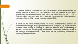 Another finding in the research on pictorial organizers is that not all pictures are
equally effective at enhancing comprehension and that several pictures used
together are not necessarily better than using just one ( Omaggio 1977, 1979 ).
Different effects have also been found when still pictures versus video have been
compared (Chung 1994; Hanley, Herron and Cole 1995).
2- What are the effects of non-pictorial Pre-reading or Pre-listening activities on
comprehension of target- language materials? Does going over key vocabulary with
students before reading or listening to a passage enhance their understanding of
the text? What is the effect of giving the student a brief outline, summary, or title of
the passage on comprehension? How useful are pre questioning techniques in
facilitating comprehension?
 