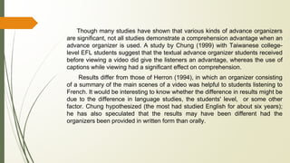 Though many studies have shown that various kinds of advance organizers
are significant, not all studies demonstrate a comprehension advantage when an
advance organizer is used. A study by Chung (1999) with Taiwanese college-
level EFL students suggest that the textual advance organizer students received
before viewing a video did give the listeners an advantage, whereas the use of
captions while viewing had a significant effect on comprehension.
Results differ from those of Herron (1994), in which an organizer consisting
of a summary of the main scenes of a video was helpful to students listening to
French. It would be interesting to know whether the difference in results might be
due to the difference in language studies, the students' level, or some other
factor. Chung hypothesized (the most had studied English for about six years);
he has also speculated that the results may have been different had the
organizers been provided in written form than orally.
 