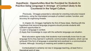 Hypothesis: Opportunities Must Be Provided for Students to
Practice Using Language in Arrange of Context Likely to Be
Countered in the Target Culture.
Previously, Omaggio presented a rationale for orienting instruction toward
proficiency, using the interrelated concepts of content/ context, function, and
accuracy as organizing threads.
In chapter (4), Omaggio highlights the first of these ideas. Starting with the
hypothesis that second language programs should provide students with
sufficient opportunities to :
1) Learn a language in context.
2) Apply their knowledge to cope with the authentic language-use situation.
Most educators agree today that students must eventually know how to use
language forms they learned in authentic communication situations, which can be
achieved if the form of language is presented and practiced in a communicative
Context. Although, focusing on meaning and content is primary.
Contextualized is certainly not new in language teaching, at least from a
theoretical point of view.
 