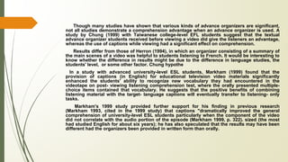 Though many studies have shown that various kinds of advance organizers are significant,
not all studies demonstrate a comprehension advantage when an advance organizer is used. A
study by Chung (1999) with Taiwanese college-level EFL students suggest that the textual
advance organizer students received before viewing a video did give the listeners an advantage,
whereas the use of captions while viewing had a significant effect on comprehension.
Results differ from those of Herron (1994), in which an organizer consisting of a summary of
the main scenes of a video was helpful to students listening to French. It would be interesting to
know whether the difference in results might be due to the difference in language studies, the
students' level, or some other factor. Chung hypothe
In a study with advanced university-level ESL students, Markham (1999) found that the
provision of captions (in English) for educational television video materials significantly
enhanced the students' ability to recognize new vocabulary they had encountered in the
videotape on post- viewing listening comprehension test, where the orally presented multiple-
choice items contained that vocabulary. He suggests that the positive benefits of combining
listening material with the target- language captions will eventually transfer to listening- only
tasks.
Markham's 1999 study provided further support for his finding in previous research
(Markham 1993, cited in the 1999 study) that captions "dramatically improved the general
comprehension of university-level ESL students particularly when the component of the video
did not correlate with the audio portion of the episode (Markham 1999, p. 322). sized (the most
had studied English for about six years); he has also speculated that the results may have been
different had the organizers been provided in written form than orally.
 