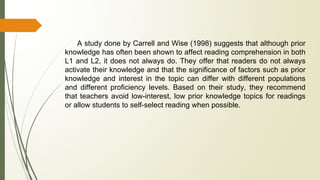 A study done by Carrell and Wise (1998) suggests that although prior
knowledge has often been shown to affect reading comprehension in both
L1 and L2, it does not always do. They offer that readers do not always
activate their knowledge and that the significance of factors such as prior
knowledge and interest in the topic can differ with different populations
and different proficiency levels. Based on their study, they recommend
that teachers avoid low-interest, low prior knowledge topics for readings
or allow students to self-select reading when possible.
 