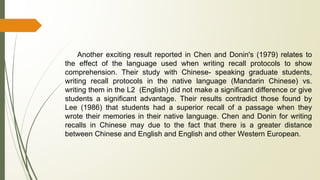 Another exciting result reported in Chen and Donin's (1979) relates to
the effect of the language used when writing recall protocols to show
comprehension. Their study with Chinese- speaking graduate students,
writing recall protocols in the native language (Mandarin Chinese) vs.
writing them in the L2 (English) did not make a significant difference or give
students a significant advantage. Their results contradict those found by
Lee (1986) that students had a superior recall of a passage when they
wrote their memories in their native language. Chen and Donin for writing
recalls in Chinese may due to the fact that there is a greater distance
between Chinese and English and English and other Western European.
 