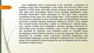One additional factor researched is the syntactic complexity of
readings when prior knowledge is also taken into account. Barry and
Lazarte's (1995) study with high school students showed that students
with high prior knowledge about Incas recalled significantly more
essential information about passages on this topic when syntactic
complexity levels were low. Their results were " most students still have
not acquired sensitivity to the schematic grid or propositional schema
necessary complex Spanish sentences efficiency" (p.50 ). They added
that content-based instruction, mainly on historical or cultural topics,
may require careful text adaptation, reading strategy instruction for
processing more complex syntactic cues, or both. These suggestions
are essential for teachers and materials writers to consider when
developing content-based courses in a second language. They are also
important to consider when instructors teaching beginning and
intermediate language courses attempt to implement the "connections"
goals of the standards frame through the use of authentic text in various
academic subject areas.
 