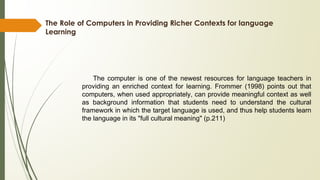 The Role of Computers in Providing Richer Contexts for language
Learning
The computer is one of the newest resources for language teachers in
providing an enriched context for learning. Frommer (1998) points out that
computers, when used appropriately, can provide meaningful context as well
as background information that students need to understand the cultural
framework in which the target language is used, and thus help students learn
the language in its "full cultural meaning" (p.211)
 