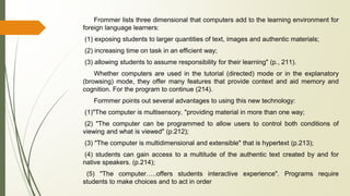 Frommer lists three dimensional that computers add to the learning environment for
foreign language learners:
(1) exposing students to larger quantities of text, images and authentic materials;
(2) increasing time on task in an efficient way;
(3) allowing students to assume responsibility for their learning" (p., 211).
Whether computers are used in the tutorial (directed) mode or in the explanatory
(browsing) mode, they offer many features that provide context and aid memory and
cognition. For the program to continue (214).
Formmer points out several advantages to using this new technology:
(1)"The computer is multisensory, "providing material in more than one way;
(2) "The computer can be programmed to allow users to control both conditions of
viewing and what is viewed" (p.212);
(3) "The computer is multidimensional and extensible" that is hypertext (p.213);
(4) students can gain access to a multitude of the authentic text created by and for
native speakers. (p.214);
(5) "The computer…..offers students interactive experience". Programs require
students to make choices and to act in order
 
