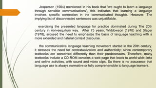 Jespersen (1904) mentioned in his book that “we ought to learn a language
through sensible communications”, this indicates that learning a language
involves specific connection in the communicated thoughts. However, The
implying list of disconnected sentences was unjustifiable.
exercising the presented language for practice dominated during The 20th
century in non-sequiturs way. After 75 years, Widdowson (1978) and Slager
(1978), aroused the need to emphasize the basis of language teaching with a
more extended and natural context discourse.
the communicative language teaching movement started in the 20th century,
it stresses the need for contextualization and authenticity; since contemporary
textbooks are conceived differently than their predecessors. Therefore, many
textbooks include a CD-ROM contains a web page that leads to world-wide links
and online activities, with sound and video clips. So there is no assurance that
language use is always normative or fully comprehensible to language learners.
 