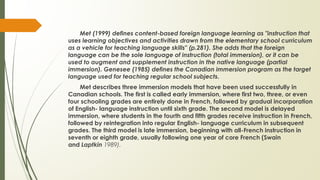 Met (1999) defines content-based foreign language learning as "instruction that
uses learning objectives and activities drawn from the elementary school curriculum
as a vehicle for teaching language skills" (p.281). She adds that the foreign
language can be the sole language of instruction (total immersion), or it can be
used to augment and supplement instruction in the native language (partial
immersion). Genesee (1985) defines the Canadian immersion program as the target
language used for teaching regular school subjects.
Met describes three immersion models that have been used successfully in
Canadian schools. The first is called early immersion, where first two, three, or even
four schooling grades are entirely done in French, followed by gradual incorporation
of English- language instruction until sixth grade. The second model is delayed
immersion, where students in the fourth and fifth grades receive instruction in French,
followed by reintegration into regular English- language curriculum in subsequent
grades. The third model is late immersion, beginning with all-French instruction in
seventh or eighth grade, usually following one year of core French (Swain
and Laptkin 1989).
 