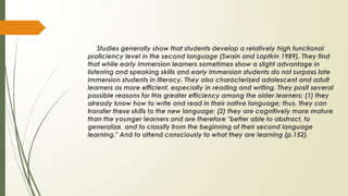 Studies generally show that students develop a relatively high functional
proficiency level in the second language (Swain and Laptkin 1989). They find
that while early immersion learners sometimes show a slight advantage in
listening and speaking skills and early immersion students do not surpass late
immersion students in literacy. They also characterized adolescent and adult
learners as more efficient, especially in reading and writing. They posit several
possible reasons for this greater efficiency among the older learners: (1) they
already know how to write and read in their native language; thus, they can
transfer these skills to the new language; (2) they are cognitively more mature
than the younger learners and are therefore "better able to abstract, to
generalize, and to classify from the beginning of their second language
learning." And to attend consciously to what they are learning (p.152).
 