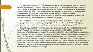 For example, Ballman (1997) discuss how beginning language courses can be
enhanced through "content- enriched instruction," in which vocabulary, grammar,
and content are integrated to reflect a specific theme or converge to represent a
specific topic"( p.173). Also, Bragger and Rice (1998) outline ways to address the
"connections" goal of the standers in "theme-based" content courses,
characterized by the use of authentic text to explore various themes or topic as
students develop competence in a second language.
Met (1999) describes a continuum of programmatic possibilities for integrating
language and content learning, ranging from the most content-driven language
programs on one end of the continuum to those primarily language-driven.
The more content-driven "immersion program, in which the school curriculum is
taught through the medium of another language" (p.144) is distinguished from
programs where language mastery is most important. In between these two examples,
Met arranges partial immersion programs, sheltered courses (where both subjects are
taught in the target language), adjunct courses (where both the subject matter and
the language instruction are taught together), and theme-based courses (where
language instruction is arranged around thematic modules or units). An integration of
formed- focused activities and content based assignments is needed to achieve the
best results, regardless of age or level of proficiency of the students. Students develop
competence in a second language.
 