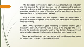 The developed communicative approaches, proficiency-based instruction,
and the standard for foreign language are all recommending authentic
materials and open-ended. Moreover, interactive communication makes some
educators question the value of including analytic exercises that focus on
language forms in the contemporary textbook.
many scholars believe that any program fosters the development of
proficiency should incorporate both analytic and experiential approaches to
language learning.
Stern (1990) explained two types of teaching approaches. The first type is
the analytic approach, which the object of study is the language. The second
type is the experiential approach, which is how to learn language through
communication, such as, the immersion and content-based classrooms.
These two teaching types may complement and provide essentials support
for one another in the second language classroom.
 