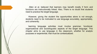 Allen et al. believed that learners may benefit mostly if form and
functions are instructionally linked. Also, There is no doubt that students
need to practice the target language.
However, giving the student the opportunities alone is not enough,
students need to be motivated to use language accurately, appropriately,
and coherently.
learning language activities must involve grammar, functional,
organizational and sociolinguistic aspects of the target language. This
chapter aims to use language in the classroom, whether for analytic
purposes or experiential, that must be contextualized.
 