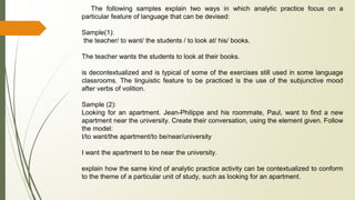 The following samples explain two ways in which analytic practice focus on a
particular feature of language that can be devised:
Sample(1):
the teacher/ to want/ the students / to look at/ his/ books.
The teacher wants the students to look at their books.
is decontextualized and is typical of some of the exercises still used in some language
classrooms. The linguistic feature to be practiced is the use of the subjunctive mood
after verbs of volition.
Sample (2):
Looking for an apartment. Jean-Philippe and his roommate, Paul, want to find a new
apartment near the university. Create their conversation, using the element given. Follow
the model:
I/to want/the apartment/to be/near/university
I want the apartment to be near the university.
explain how the same kind of analytic practice activity can be contextualized to conform
to the theme of a particular unit of study, such as looking for an apartment.
 