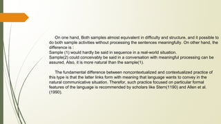 On one hand, Both samples almost equivalent in difficulty and structure, and it possible to
do both sample activities without processing the sentences meaningfully. On other hand, the
difference is :
Sample (1) would hardly be said in sequence in a real-world situation.
Sample(2) could conceivably be said in a conversation with meaningful processing can be
assured. Also, it is more natural than the sample(1).
The fundamental difference between noncontextualized and contextualized practice of
this type is that the latter links form with meaning that language wants to convey in the
natural communicative situation. Therefor, such practice focused on particular formal
features of the language is recommended by scholars like Stern(1190) and Allen et al.
(1990).
 