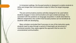 In immersion settings, the focused practice is designed to enable students to
refine and shape their communicative output to follow the target language
norms.
The pre-communicative practice activities designed to be used before
students engage in more communicative and open-ended exchange. It is
consistent with the positions on language acquisition in adults described by
different researchers who confirm that focused practice can be beneficial as
students' skills are developing.
Many scholars concluded that if accuracy is one of the instruction goals,
students need to pass through a period of meaningful yet structured or
monitored practice; they argue against the approach that too soon for
unconstrained communication.
 