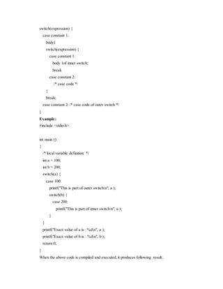 switch(expression) {
case constant 1:
body1
switch(expression) {
case constant 1:
body 1of inner switch;
break
case constant 2:
/* case code */
}
break;
case constant 2: /* case code of outer switch */
}
Example:
#include <stdio.h>
int main ()
{
/* local variable definition */
int a = 100;
int b = 200;
switch(a) {
case 100:
printf("This is part of outer switchn", a );
switch(b) {
case 200:
printf("This is part of inner switchn", a );
}
}
printf("Exact value of a is : %dn", a );
printf("Exact value of b is : %dn", b );
return 0;
}
When the above code is compiled and executed, it produces following result:
 