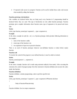  If repeated code occurs in a program. Function can be used to include those codes and execute
when needed by calling that function.
Function prototype (declaration):
Like variables are declared before they are being used, every function in C programming should be
declared before they are used. This type of declaration are also called function prototype. Function
prototype gives compiler information about function name, type of arguments to be passed and return
type.
Syntax
return_type function_name(type1 argument1,....,type n argument n);
Example
In the above example int add (int , int ); is a function prototype which provides following information to
the compiler:
1. name of the function is add()
2. return type of the function is int.
3. two arguments of type int are passed to function.
There is no need of function prototype whenever user-definition function is written before main()
function.
Function call
To transfer the control of the program to user-defined function, it must be called or invoked.
Syntax
function_name(argument 1,....argument n);
Example
In the above example, function call is made using statement add(a,b); from main(). After executing this
statement, the control of program jumps from that statement to function definition and executes the codes
inside that function.
Function definition
Function definition contains programming codes to perform specific task.
Syntax
return_type function_name(type 1 argument 1,..,type n argument n)function declrator
{
//body of functionfunction body
}
Function definition has two major components:
 