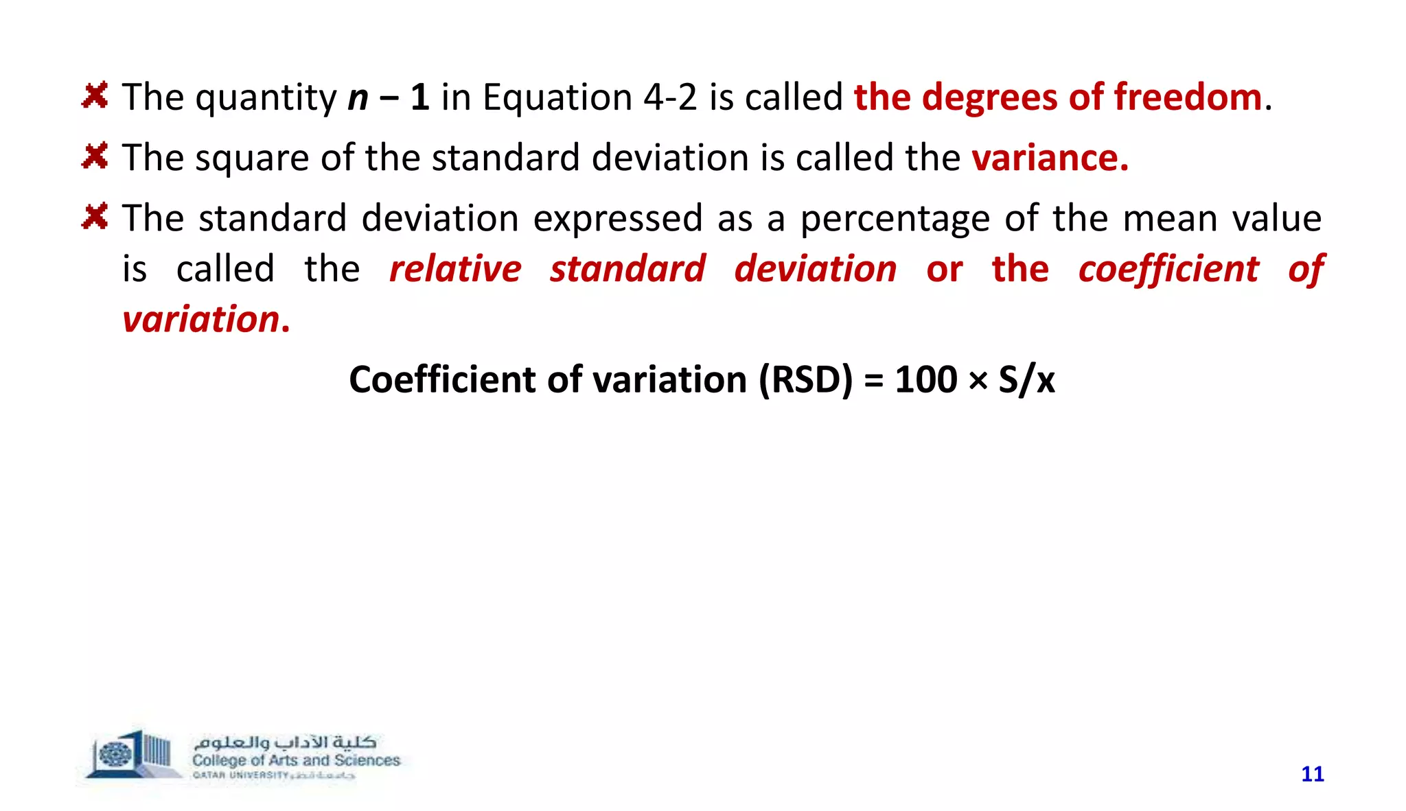 The quantity n − 1 in Equation 4-2 is called the degrees of freedom.
The square of the standard deviation is called the variance.
The standard deviation expressed as a percentage of the mean value
is called the relative standard deviation or the coefficient of
variation.
Coefficient of variation (RSD) = 100 × S/x
11
 