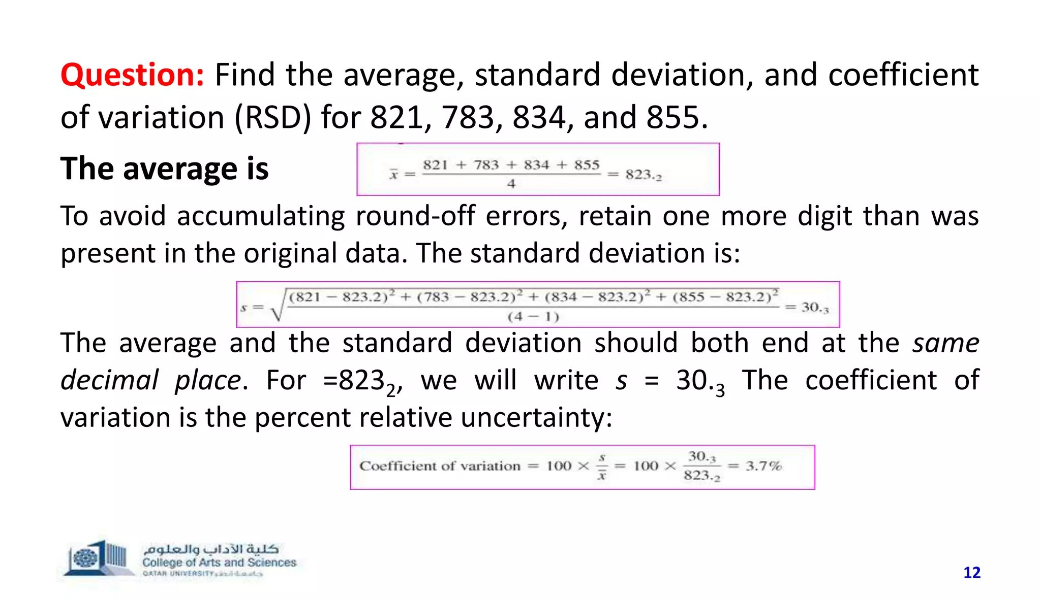 Question: Find the average, standard deviation, and coefficient
of variation (RSD) for 821, 783, 834, and 855.
The average is
To avoid accumulating round-off errors, retain one more digit than was
present in the original data. The standard deviation is:
The average and the standard deviation should both end at the same
decimal place. For =8232, we will write s = 30.3 The coefficient of
variation is the percent relative uncertainty:
12
 
