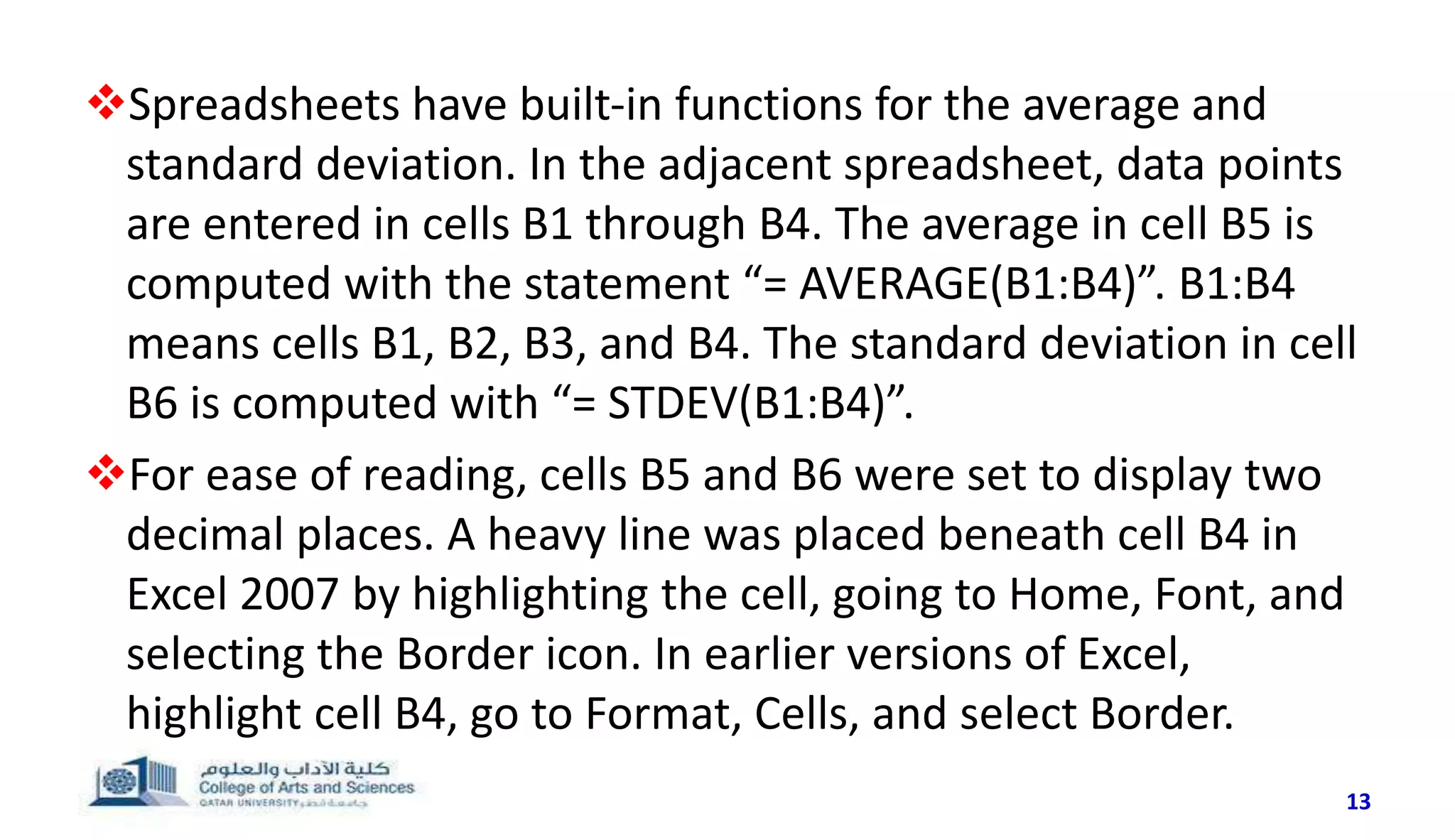 13
Spreadsheets have built-in functions for the average and
standard deviation. In the adjacent spreadsheet, data points
are entered in cells B1 through B4. The average in cell B5 is
computed with the statement “= AVERAGE(B1:B4)”. B1:B4
means cells B1, B2, B3, and B4. The standard deviation in cell
B6 is computed with “= STDEV(B1:B4)”.
For ease of reading, cells B5 and B6 were set to display two
decimal places. A heavy line was placed beneath cell B4 in
Excel 2007 by highlighting the cell, going to Home, Font, and
selecting the Border icon. In earlier versions of Excel,
highlight cell B4, go to Format, Cells, and select Border.
 
