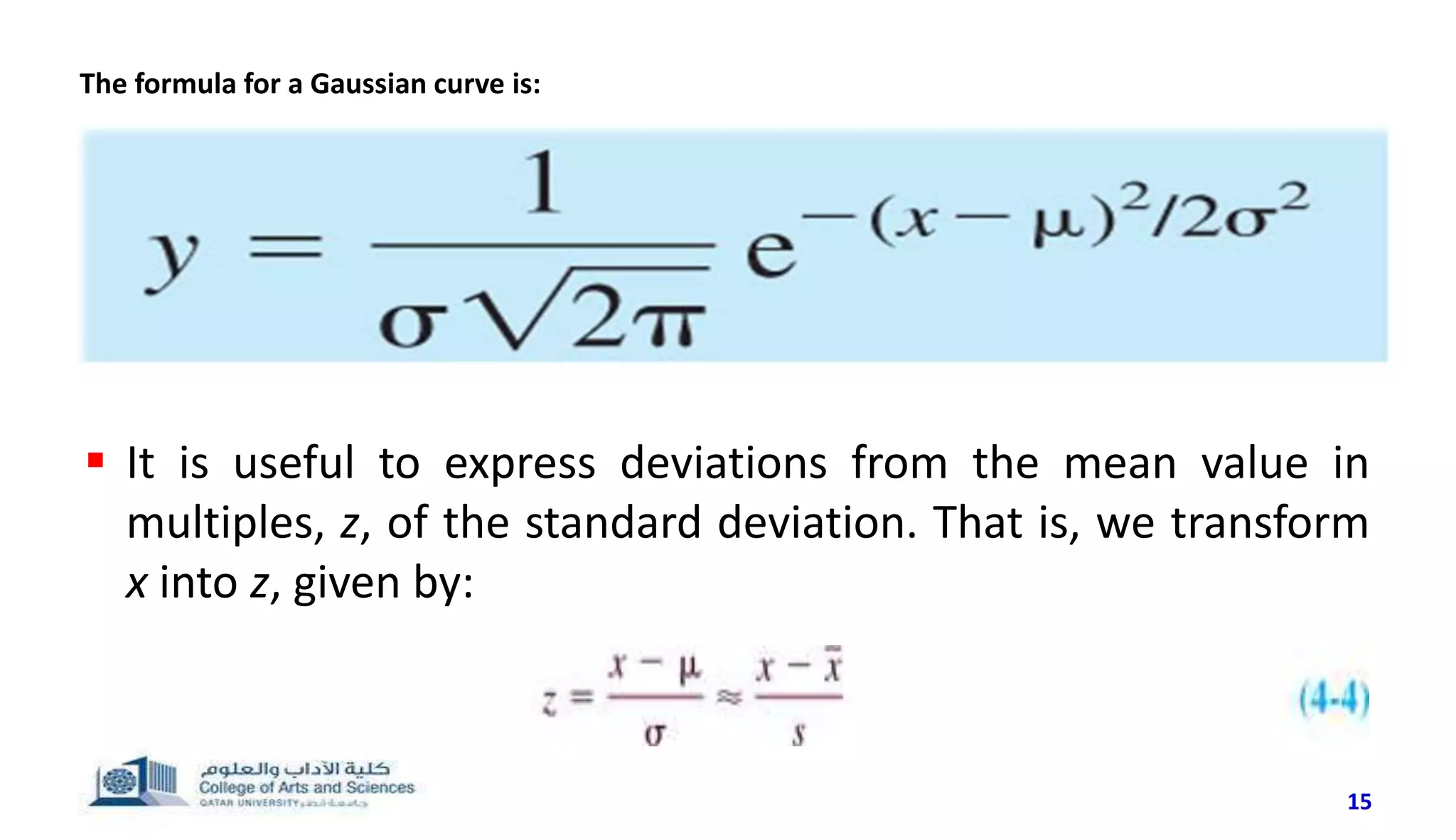 15
 It is useful to express deviations from the mean value in
multiples, z, of the standard deviation. That is, we transform
x into z, given by:
The formula for a Gaussian curve is:
 