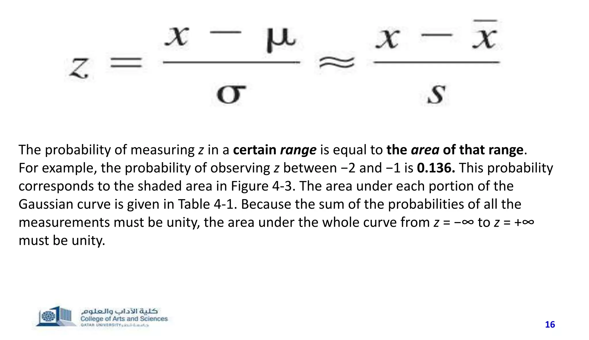 16
The probability of measuring z in a certain range is equal to the area of that range.
For example, the probability of observing z between −2 and −1 is 0.136. This probability
corresponds to the shaded area in Figure 4-3. The area under each portion of the
Gaussian curve is given in Table 4-1. Because the sum of the probabilities of all the
measurements must be unity, the area under the whole curve from z = −∞ to z = +∞
must be unity.
 