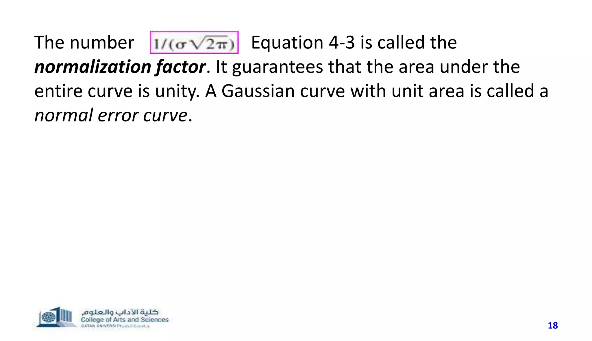 The number in Equation 4-3 is called the
normalization factor. It guarantees that the area under the
entire curve is unity. A Gaussian curve with unit area is called a
normal error curve.
18
 