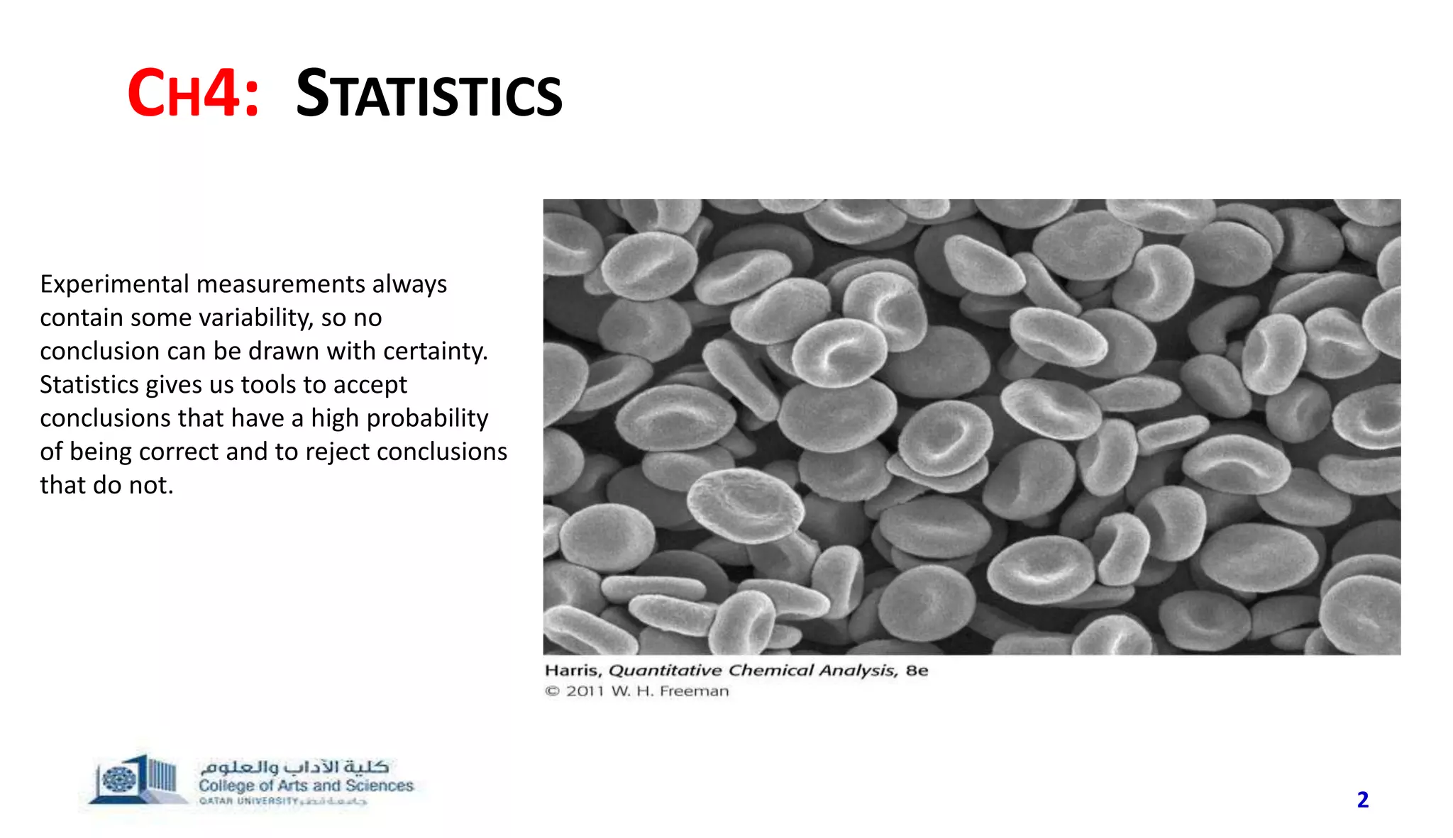 CH4: STATISTICS
2
Experimental measurements always
contain some variability, so no
conclusion can be drawn with certainty.
Statistics gives us tools to accept
conclusions that have a high probability
of being correct and to reject conclusions
that do not.
 