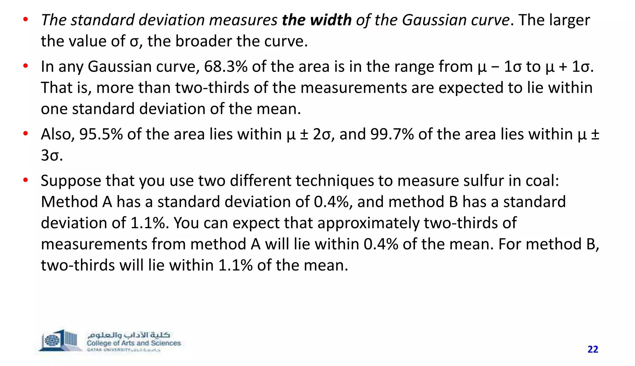 • The standard deviation measures the width of the Gaussian curve. The larger
the value of σ, the broader the curve.
• In any Gaussian curve, 68.3% of the area is in the range from μ − 1σ to μ + 1σ.
That is, more than two-thirds of the measurements are expected to lie within
one standard deviation of the mean.
• Also, 95.5% of the area lies within μ ± 2σ, and 99.7% of the area lies within μ ±
3σ.
• Suppose that you use two different techniques to measure sulfur in coal:
Method A has a standard deviation of 0.4%, and method B has a standard
deviation of 1.1%. You can expect that approximately two-thirds of
measurements from method A will lie within 0.4% of the mean. For method B,
two-thirds will lie within 1.1% of the mean.
22
 