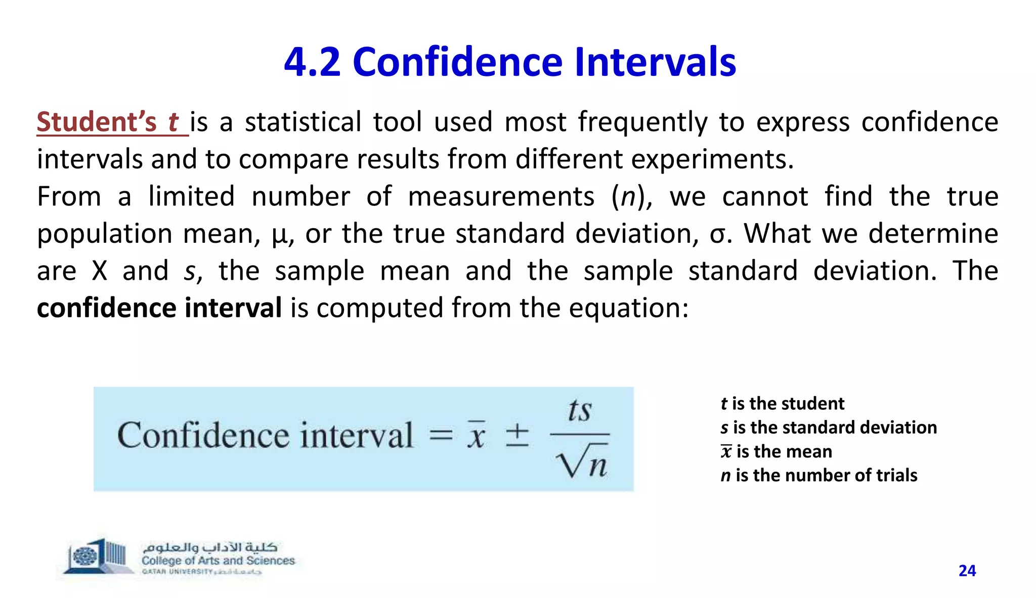 24
4.2 Confidence Intervals
Student’s t is a statistical tool used most frequently to express confidence
intervals and to compare results from different experiments.
From a limited number of measurements (n), we cannot find the true
population mean, μ, or the true standard deviation, σ. What we determine
are X and s, the sample mean and the sample standard deviation. The
confidence interval is computed from the equation:
t is the student
s is the standard deviation
𝒙 is the mean
n is the number of trials
 