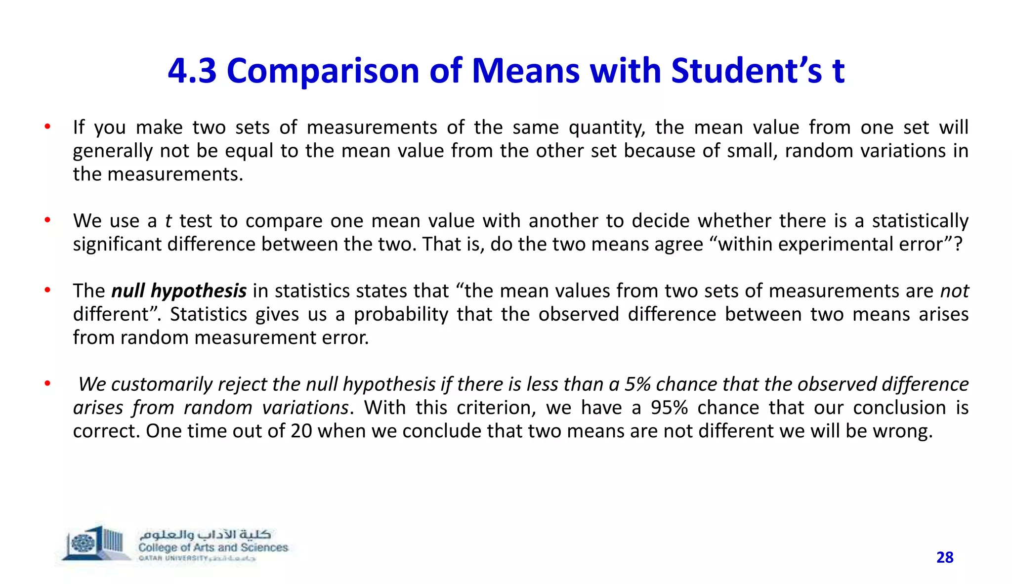 28
4.3 Comparison of Means with Student’s t
• If you make two sets of measurements of the same quantity, the mean value from one set will
generally not be equal to the mean value from the other set because of small, random variations in
the measurements.
• We use a t test to compare one mean value with another to decide whether there is a statistically
significant difference between the two. That is, do the two means agree “within experimental error”?
• The null hypothesis in statistics states that “the mean values from two sets of measurements are not
different”. Statistics gives us a probability that the observed difference between two means arises
from random measurement error.
• We customarily reject the null hypothesis if there is less than a 5% chance that the observed difference
arises from random variations. With this criterion, we have a 95% chance that our conclusion is
correct. One time out of 20 when we conclude that two means are not different we will be wrong.
 