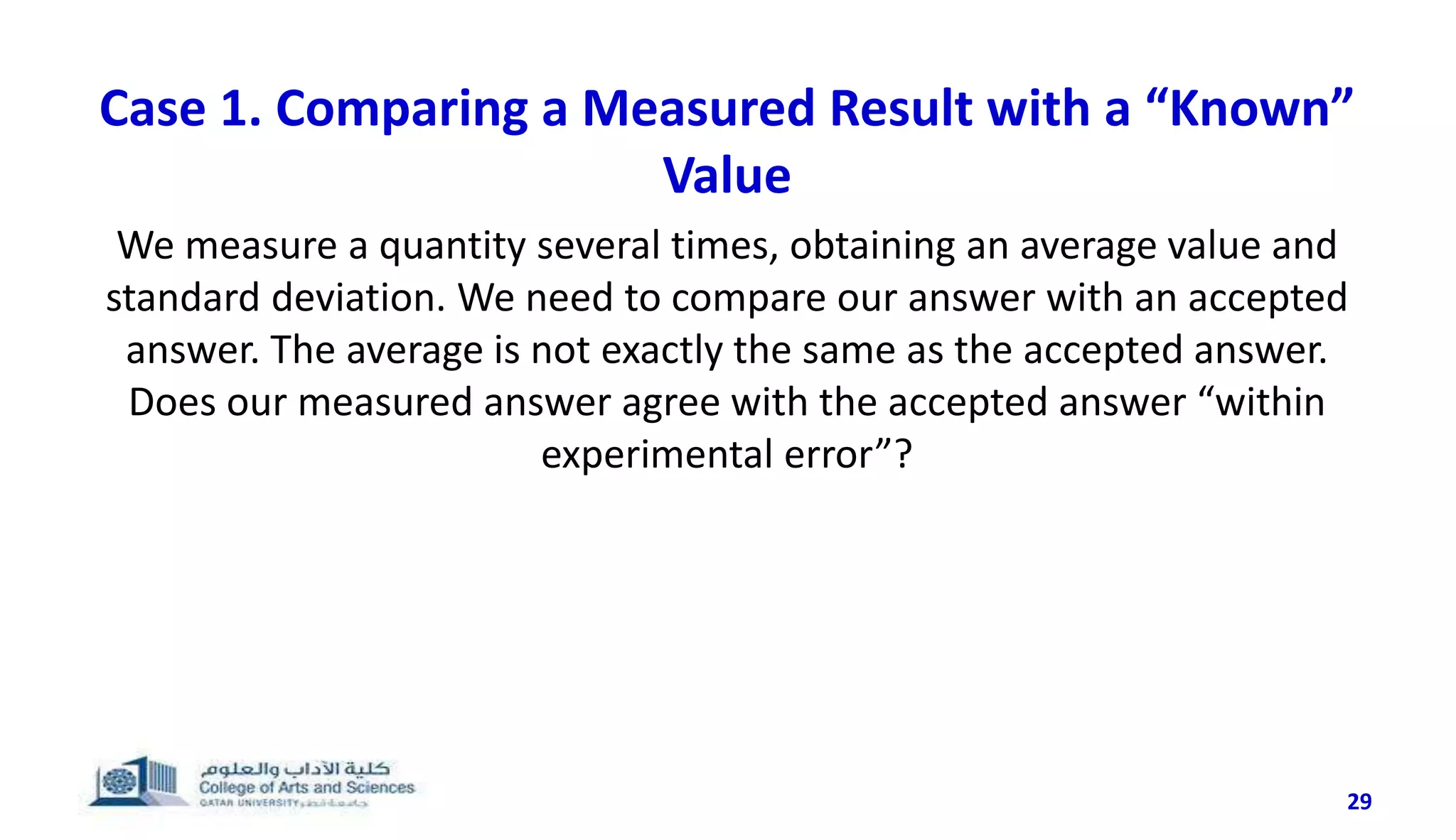 29
Case 1. Comparing a Measured Result with a “Known”
Value
We measure a quantity several times, obtaining an average value and
standard deviation. We need to compare our answer with an accepted
answer. The average is not exactly the same as the accepted answer.
Does our measured answer agree with the accepted answer “within
experimental error”?
 