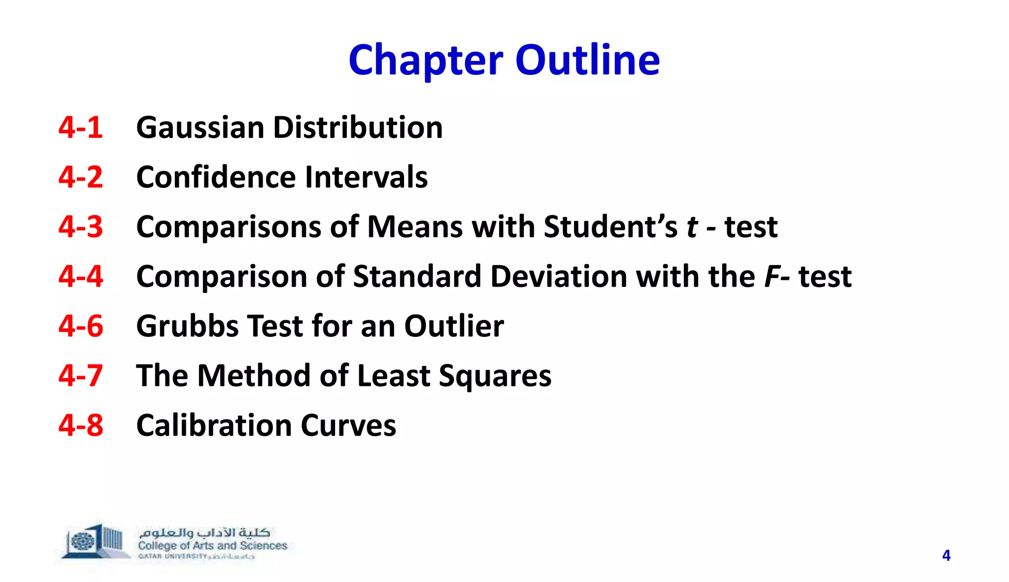 Chapter Outline
4-1 Gaussian Distribution
4-2 Confidence Intervals
4-3 Comparisons of Means with Student’s t - test
4-4 Comparison of Standard Deviation with the F- test
4-6 Grubbs Test for an Outlier
4-7 The Method of Least Squares
4-8 Calibration Curves
4
 