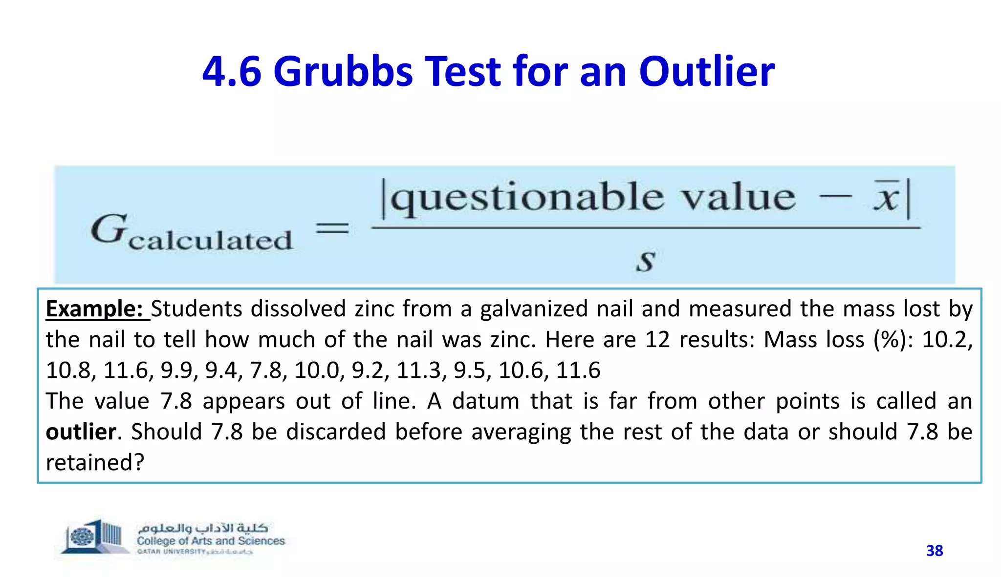 38
4.6 Grubbs Test for an Outlier
Example: Students dissolved zinc from a galvanized nail and measured the mass lost by
the nail to tell how much of the nail was zinc. Here are 12 results: Mass loss (%): 10.2,
10.8, 11.6, 9.9, 9.4, 7.8, 10.0, 9.2, 11.3, 9.5, 10.6, 11.6
The value 7.8 appears out of line. A datum that is far from other points is called an
outlier. Should 7.8 be discarded before averaging the rest of the data or should 7.8 be
retained?
 