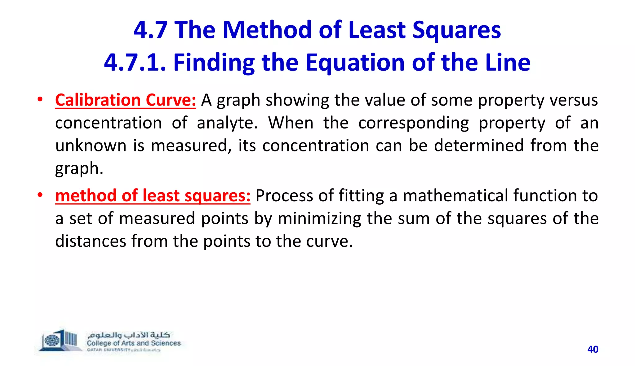 4.7 The Method of Least Squares
4.7.1. Finding the Equation of the Line
40
• Calibration Curve: A graph showing the value of some property versus
concentration of analyte. When the corresponding property of an
unknown is measured, its concentration can be determined from the
graph.
• method of least squares: Process of fitting a mathematical function to
a set of measured points by minimizing the sum of the squares of the
distances from the points to the curve.
 