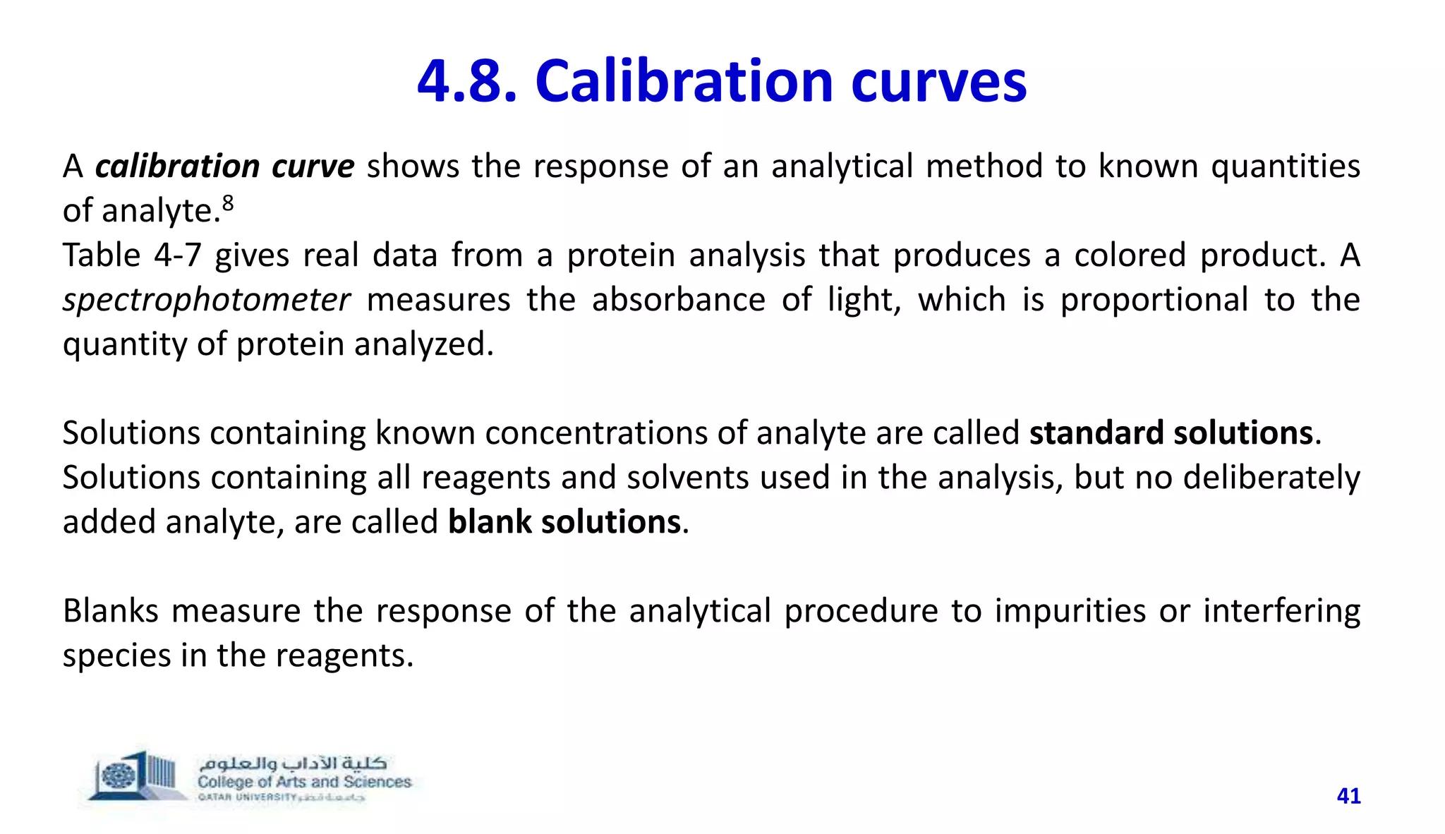 41
4.8. Calibration curves
A calibration curve shows the response of an analytical method to known quantities
of analyte.8
Table 4-7 gives real data from a protein analysis that produces a colored product. A
spectrophotometer measures the absorbance of light, which is proportional to the
quantity of protein analyzed.
Solutions containing known concentrations of analyte are called standard solutions.
Solutions containing all reagents and solvents used in the analysis, but no deliberately
added analyte, are called blank solutions.
Blanks measure the response of the analytical procedure to impurities or interfering
species in the reagents.
 