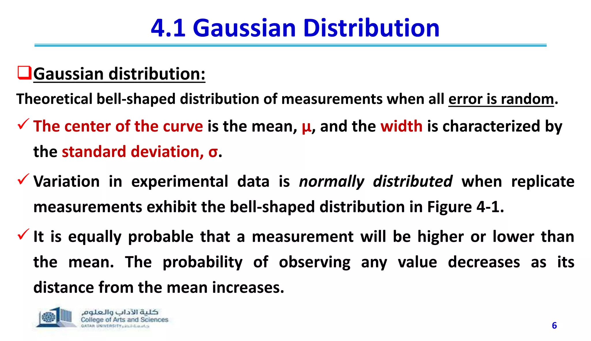 4.1 Gaussian Distribution
Gaussian distribution:
Theoretical bell-shaped distribution of measurements when all error is random.
 The center of the curve is the mean, μ, and the width is characterized by
the standard deviation, σ.
 Variation in experimental data is normally distributed when replicate
measurements exhibit the bell-shaped distribution in Figure 4-1.
 It is equally probable that a measurement will be higher or lower than
the mean. The probability of observing any value decreases as its
distance from the mean increases.
6
 