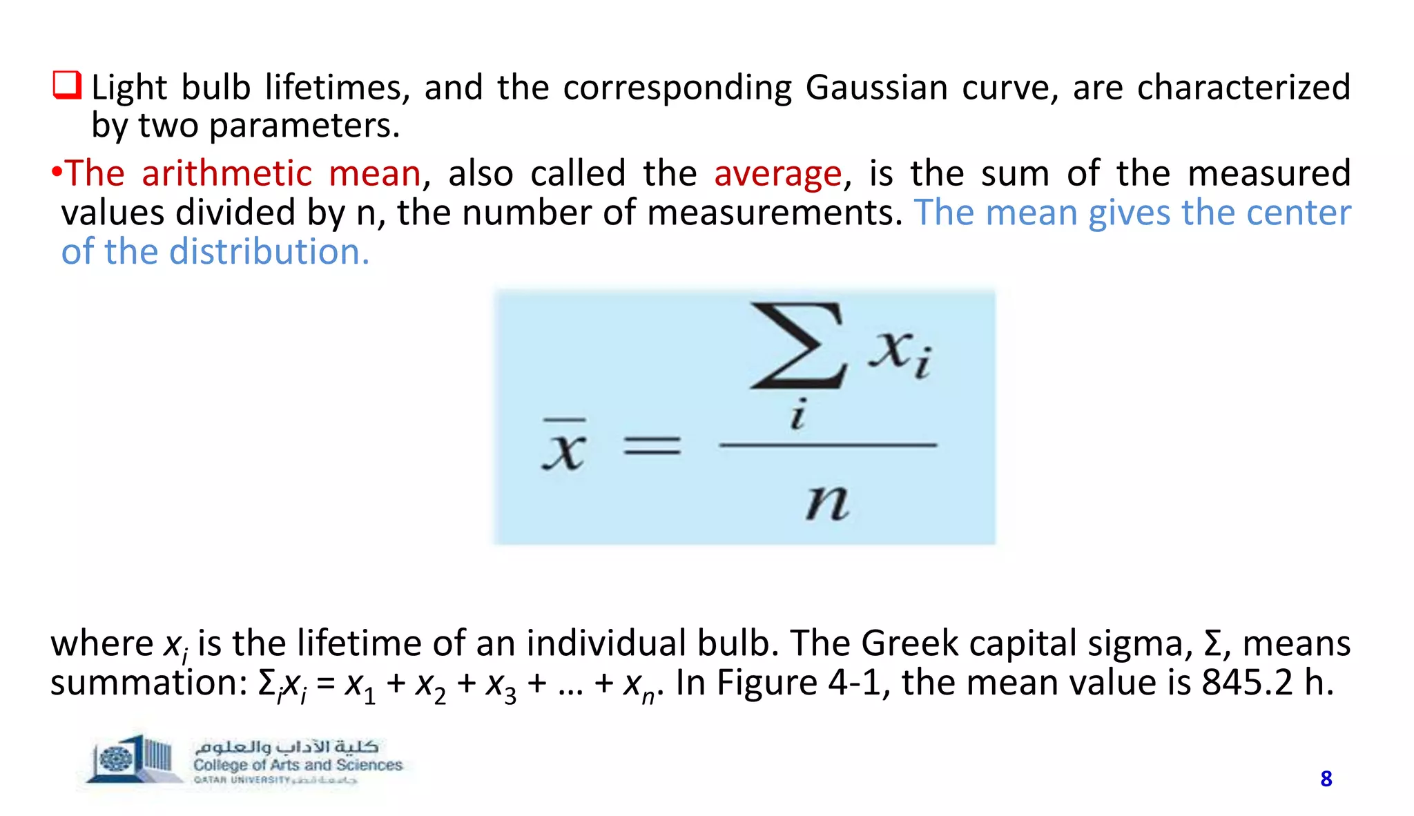 8
Light bulb lifetimes, and the corresponding Gaussian curve, are characterized
by two parameters.
•The arithmetic mean, also called the average, is the sum of the measured
values divided by n, the number of measurements. The mean gives the center
of the distribution.
where xi is the lifetime of an individual bulb. The Greek capital sigma, Σ, means
summation: Σixi = x1 + x2 + x3 + … + xn. In Figure 4-1, the mean value is 845.2 h.
 