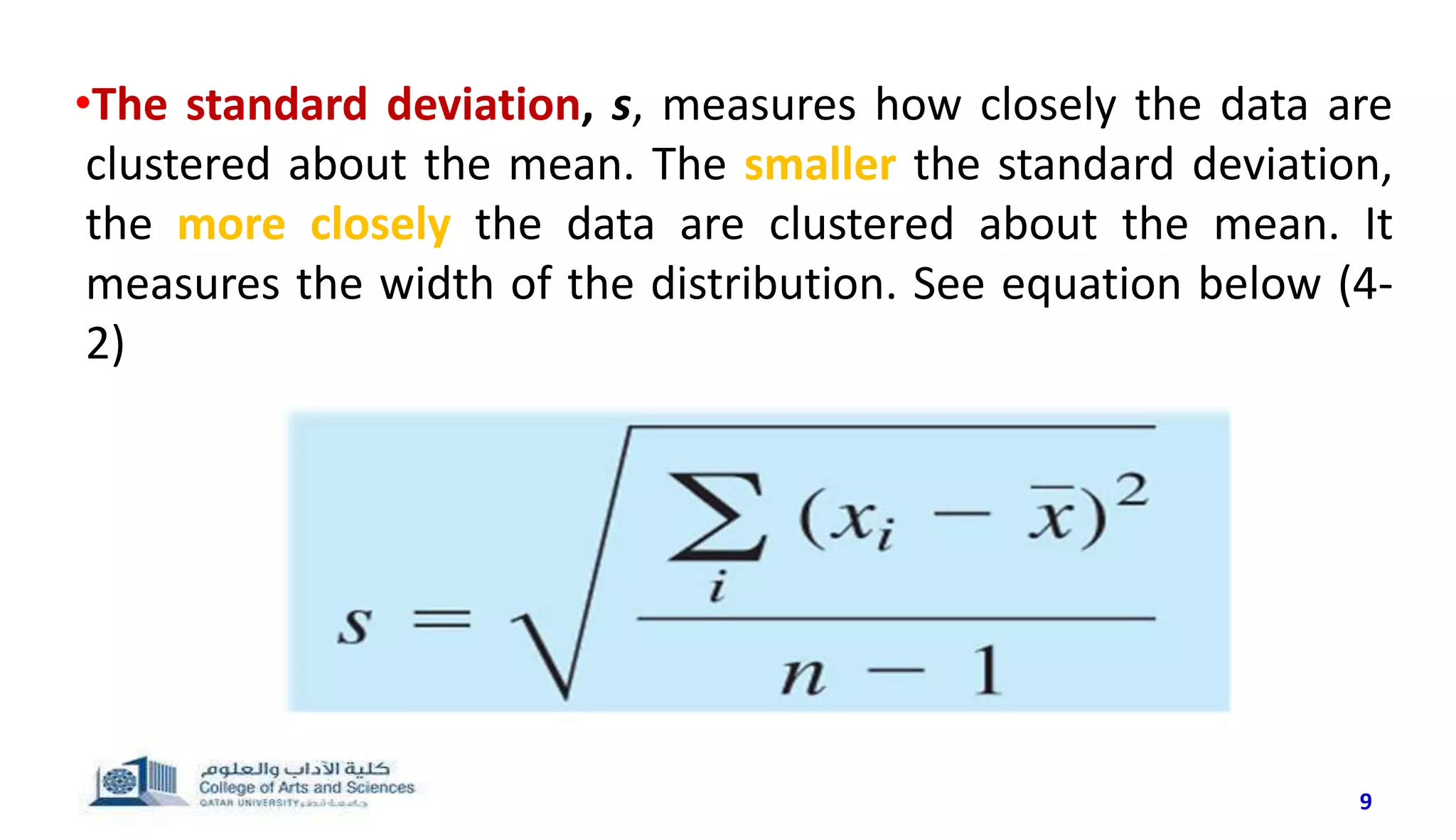 9
•The standard deviation, s, measures how closely the data are
clustered about the mean. The smaller the standard deviation,
the more closely the data are clustered about the mean. It
measures the width of the distribution. See equation below (4-
2)
 