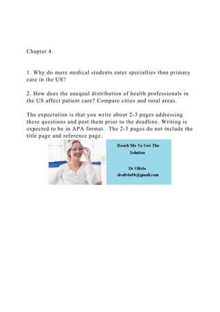 Chapter 4
1. Why do more medical students enter specialties than primary
care in the US?
2. How does the unequal distribution of health professionals in
the US affect patient care? Compare cities and rural areas.
The expectation is that you write about 2-3 pages addressing
these questions and post them prior to the deadline. Writing is
expected to be in APA format. The 2-3 pages do not include the
title page and reference page.
 