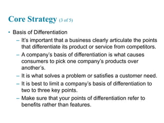 13
Core Strategy (3 of 5)
• Basis of Differentiation
– It’s important that a business clearly articulate the points
that differentiate its product or service from competitors.
– A company’s basis of differentiation is what causes
consumers to pick one company’s products over
another’s.
– It is what solves a problem or satisfies a customer need.
– It is best to limit a company’s basis of differentiation to
two to three key points.
– Make sure that your points of differentiation refer to
benefits rather than features.
 