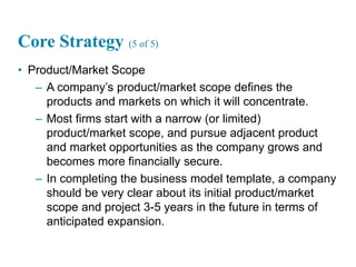 15
Core Strategy (5 of 5)
• Product/Market Scope
– A company’s product/market scope defines the
products and markets on which it will concentrate.
– Most firms start with a narrow (or limited)
product/market scope, and pursue adjacent product
and market opportunities as the company grows and
becomes more financially secure.
– In completing the business model template, a company
should be very clear about its initial product/market
scope and project 3-5 years in the future in terms of
anticipated expansion.
 
