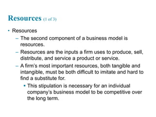 16
Resources (1 of 3)
• Resources
– The second component of a business model is
resources.
– Resources are the inputs a firm uses to produce, sell,
distribute, and service a product or service.
– A firm’s most important resources, both tangible and
intangible, must be both difficult to imitate and hard to
find a substitute for.
 This stipulation is necessary for an individual
company’s business model to be competitive over
the long term.
 