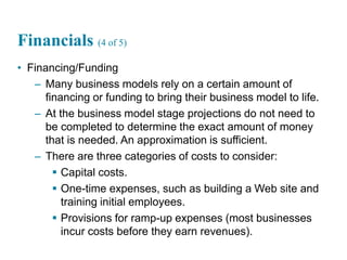22
Financials (4 of 5)
• Financing/Funding
– Many business models rely on a certain amount of
financing or funding to bring their business model to life.
– At the business model stage projections do not need to
be completed to determine the exact amount of money
that is needed. An approximation is sufficient.
– There are three categories of costs to consider:
 Capital costs.
 One-time expenses, such as building a Web site and
training initial employees.
 Provisions for ramp-up expenses (most businesses
incur costs before they earn revenues).
 