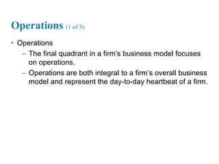 24
Operations (1 of 5)
• Operations
– The final quadrant in a firm’s business model focuses
on operations.
– Operations are both integral to a firm’s overall business
model and represent the day-to-day heartbeat of a firm.
 