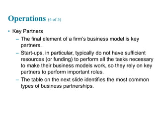 27
Operations (4 of 5)
• Key Partners
– The final element of a firm’s business model is key
partners.
– Start-ups, in particular, typically do not have sufficient
resources (or funding) to perform all the tasks necessary
to make their business models work, so they rely on key
partners to perform important roles.
– The table on the next slide identifies the most common
types of business partnerships.
 
