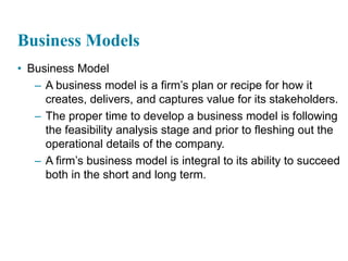 3
Business Models
• Business Model
– A business model is a firm’s plan or recipe for how it
creates, delivers, and captures value for its stakeholders.
– The proper time to develop a business model is following
the feasibility analysis stage and prior to fleshing out the
operational details of the company.
– A firm’s business model is integral to its ability to succeed
both in the short and long term.
 