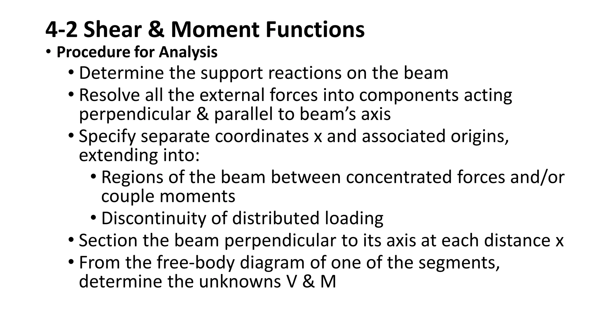 4-2 Shear & Moment Functions
• Procedure for Analysis
• Determine the support reactions on the beam
• Resolve all the external forces into components acting
perpendicular & parallel to beam’s axis
• Specify separate coordinates x and associated origins,
extending into:
• Regions of the beam between concentrated forces and/or
couple moments
• Discontinuity of distributed loading
• Section the beam perpendicular to its axis at each distance x
• From the free-body diagram of one of the segments,
determine the unknowns V & M
 