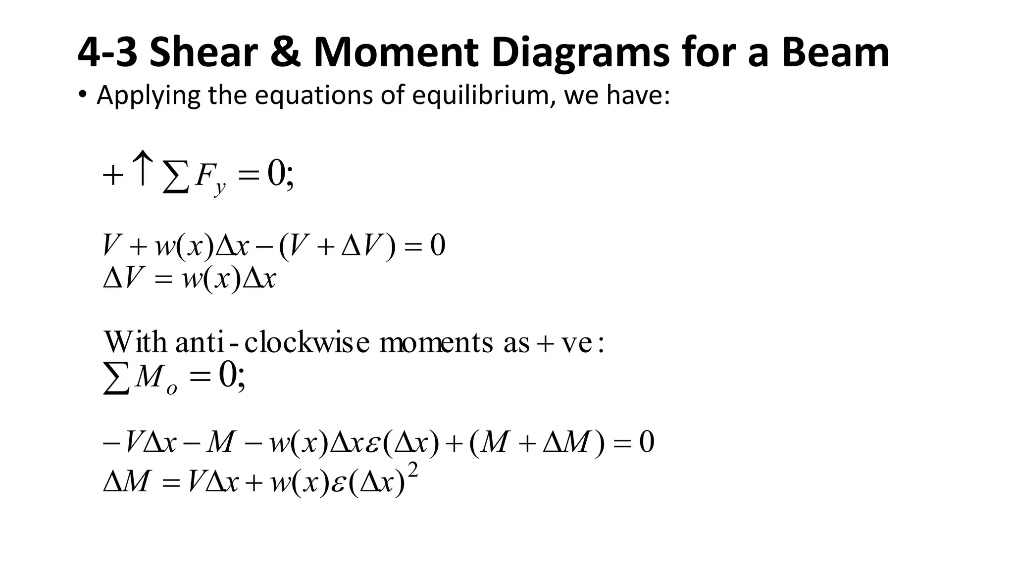 4-3 Shear & Moment Diagrams for a Beam
• Applying the equations of equilibrium, we have:
2
)
(
)
(
0
)
(
)
(
)
(
:
ve
as
moments
clockwise
-
anti
With
)
(
0
)
(
)
(
;
0
;
0
x
x
w
x
V
M
M
M
x
x
x
w
M
x
V
M
x
x
w
V
V
V
x
x
w
V
F
o
y

































 