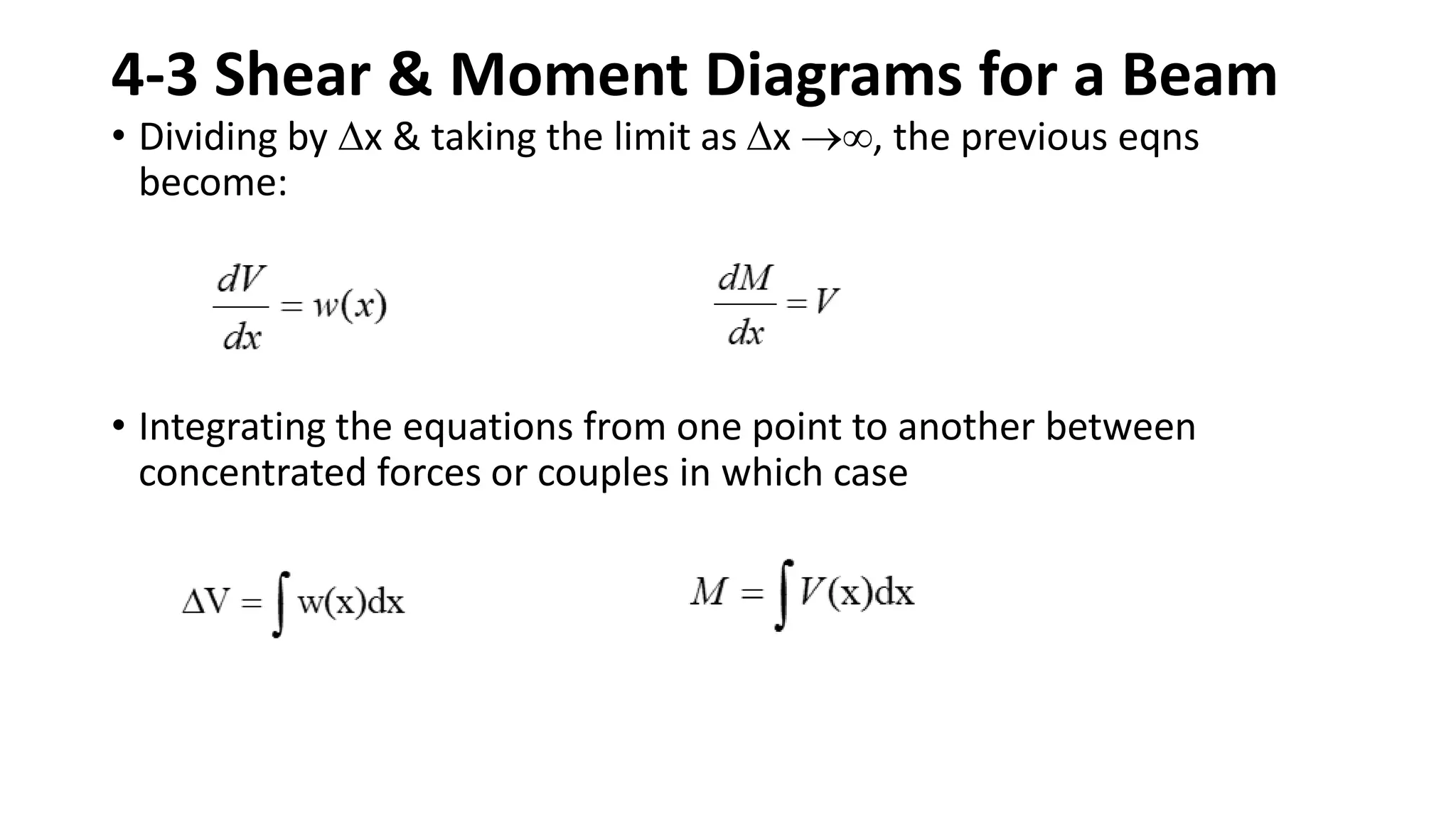 4-3 Shear & Moment Diagrams for a Beam
• Dividing by x & taking the limit as x , the previous eqns
become:
• Integrating the equations from one point to another between
concentrated forces or couples in which case
 