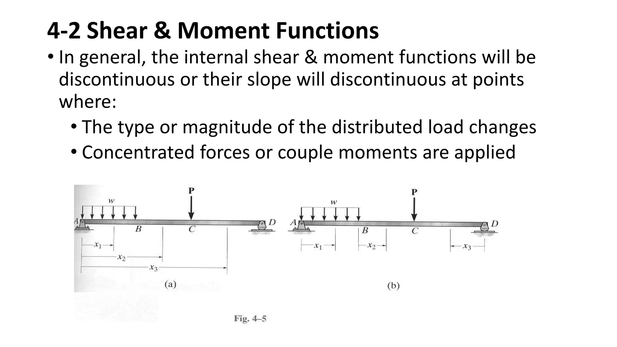 4-2 Shear & Moment Functions
• In general, the internal shear & moment functions will be
discontinuous or their slope will discontinuous at points
where:
• The type or magnitude of the distributed load changes
• Concentrated forces or couple moments are applied
 